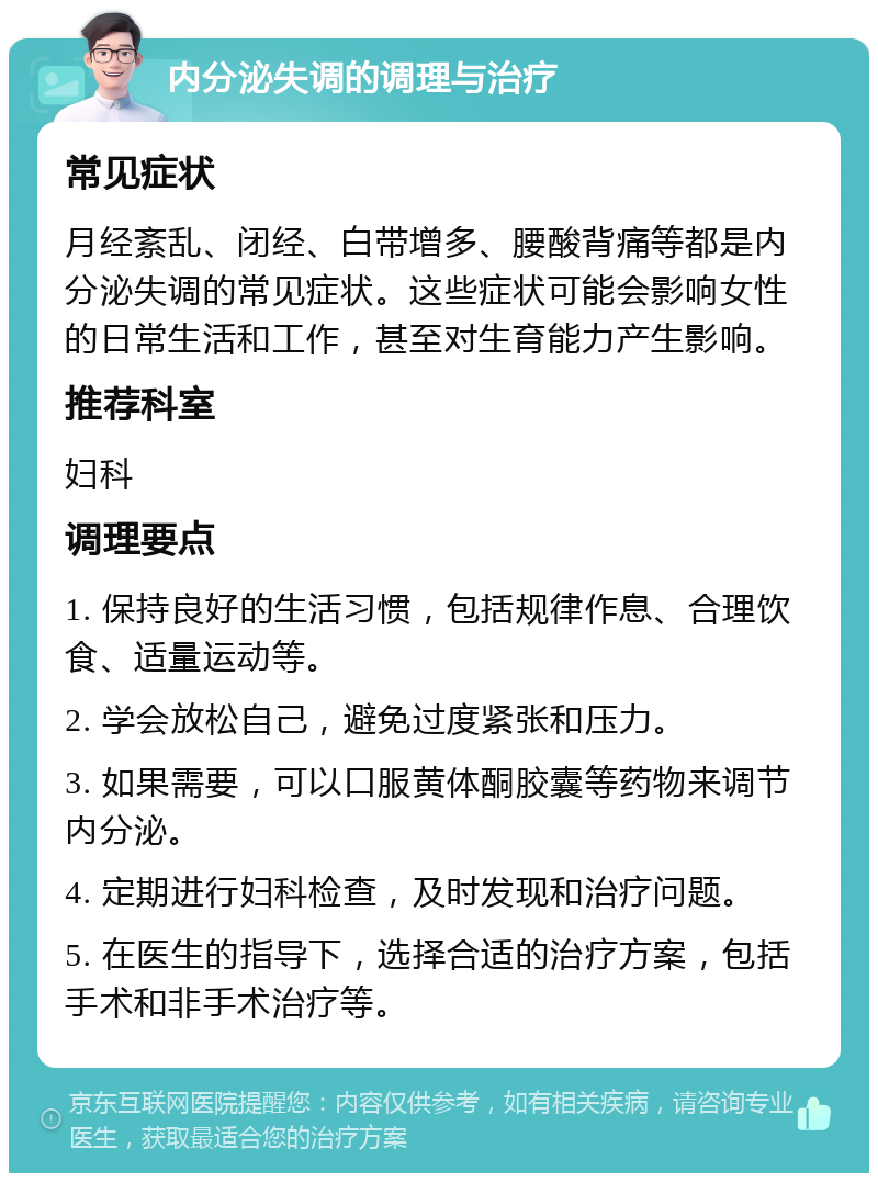 内分泌失调的调理与治疗 常见症状 月经紊乱、闭经、白带增多、腰酸背痛等都是内分泌失调的常见症状。这些症状可能会影响女性的日常生活和工作，甚至对生育能力产生影响。 推荐科室 妇科 调理要点 1. 保持良好的生活习惯，包括规律作息、合理饮食、适量运动等。 2. 学会放松自己，避免过度紧张和压力。 3. 如果需要，可以口服黄体酮胶囊等药物来调节内分泌。 4. 定期进行妇科检查，及时发现和治疗问题。 5. 在医生的指导下，选择合适的治疗方案，包括手术和非手术治疗等。