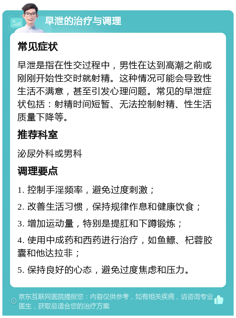 早泄的治疗与调理 常见症状 早泄是指在性交过程中，男性在达到高潮之前或刚刚开始性交时就射精。这种情况可能会导致性生活不满意，甚至引发心理问题。常见的早泄症状包括：射精时间短暂、无法控制射精、性生活质量下降等。 推荐科室 泌尿外科或男科 调理要点 1. 控制手淫频率，避免过度刺激； 2. 改善生活习惯，保持规律作息和健康饮食； 3. 增加运动量，特别是提肛和下蹲锻炼； 4. 使用中成药和西药进行治疗，如鱼鳔、杞蓉胶囊和他达拉非； 5. 保持良好的心态，避免过度焦虑和压力。