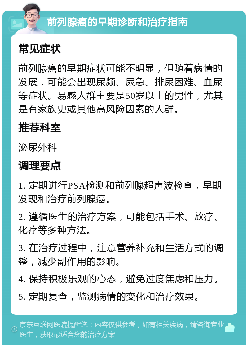 前列腺癌的早期诊断和治疗指南 常见症状 前列腺癌的早期症状可能不明显，但随着病情的发展，可能会出现尿频、尿急、排尿困难、血尿等症状。易感人群主要是50岁以上的男性，尤其是有家族史或其他高风险因素的人群。 推荐科室 泌尿外科 调理要点 1. 定期进行PSA检测和前列腺超声波检查，早期发现和治疗前列腺癌。 2. 遵循医生的治疗方案，可能包括手术、放疗、化疗等多种方法。 3. 在治疗过程中，注意营养补充和生活方式的调整，减少副作用的影响。 4. 保持积极乐观的心态，避免过度焦虑和压力。 5. 定期复查，监测病情的变化和治疗效果。