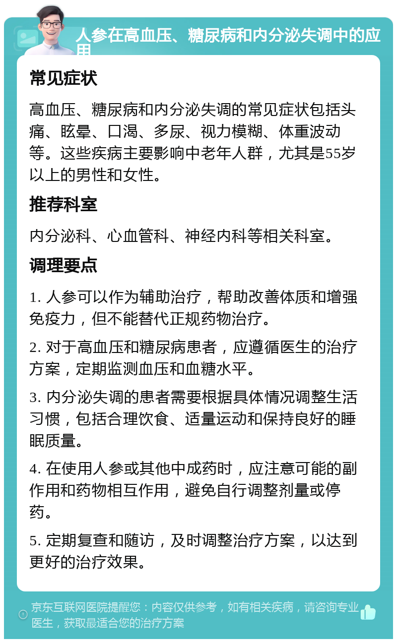 人参在高血压、糖尿病和内分泌失调中的应用 常见症状 高血压、糖尿病和内分泌失调的常见症状包括头痛、眩晕、口渴、多尿、视力模糊、体重波动等。这些疾病主要影响中老年人群，尤其是55岁以上的男性和女性。 推荐科室 内分泌科、心血管科、神经内科等相关科室。 调理要点 1. 人参可以作为辅助治疗，帮助改善体质和增强免疫力，但不能替代正规药物治疗。 2. 对于高血压和糖尿病患者，应遵循医生的治疗方案，定期监测血压和血糖水平。 3. 内分泌失调的患者需要根据具体情况调整生活习惯，包括合理饮食、适量运动和保持良好的睡眠质量。 4. 在使用人参或其他中成药时，应注意可能的副作用和药物相互作用，避免自行调整剂量或停药。 5. 定期复查和随访，及时调整治疗方案，以达到更好的治疗效果。