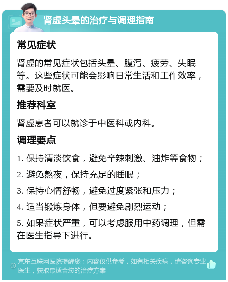 肾虚头晕的治疗与调理指南 常见症状 肾虚的常见症状包括头晕、腹泻、疲劳、失眠等。这些症状可能会影响日常生活和工作效率，需要及时就医。 推荐科室 肾虚患者可以就诊于中医科或内科。 调理要点 1. 保持清淡饮食，避免辛辣刺激、油炸等食物； 2. 避免熬夜，保持充足的睡眠； 3. 保持心情舒畅，避免过度紧张和压力； 4. 适当锻炼身体，但要避免剧烈运动； 5. 如果症状严重，可以考虑服用中药调理，但需在医生指导下进行。