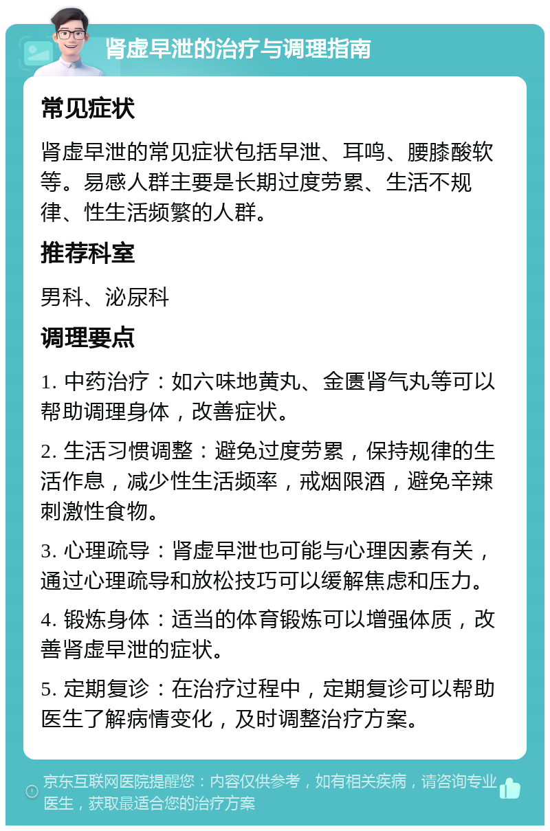 肾虚早泄的治疗与调理指南 常见症状 肾虚早泄的常见症状包括早泄、耳鸣、腰膝酸软等。易感人群主要是长期过度劳累、生活不规律、性生活频繁的人群。 推荐科室 男科、泌尿科 调理要点 1. 中药治疗：如六味地黄丸、金匮肾气丸等可以帮助调理身体，改善症状。 2. 生活习惯调整：避免过度劳累，保持规律的生活作息，减少性生活频率，戒烟限酒，避免辛辣刺激性食物。 3. 心理疏导：肾虚早泄也可能与心理因素有关，通过心理疏导和放松技巧可以缓解焦虑和压力。 4. 锻炼身体：适当的体育锻炼可以增强体质，改善肾虚早泄的症状。 5. 定期复诊：在治疗过程中，定期复诊可以帮助医生了解病情变化，及时调整治疗方案。