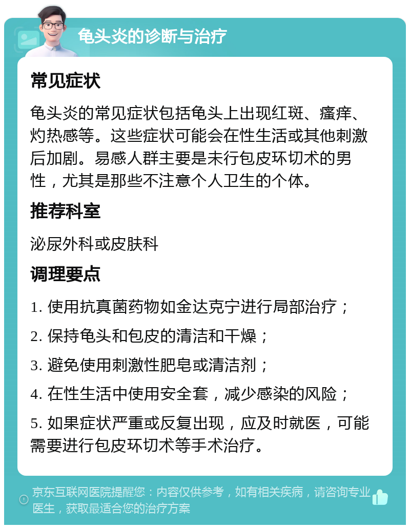 龟头炎的诊断与治疗 常见症状 龟头炎的常见症状包括龟头上出现红斑、瘙痒、灼热感等。这些症状可能会在性生活或其他刺激后加剧。易感人群主要是未行包皮环切术的男性，尤其是那些不注意个人卫生的个体。 推荐科室 泌尿外科或皮肤科 调理要点 1. 使用抗真菌药物如金达克宁进行局部治疗； 2. 保持龟头和包皮的清洁和干燥； 3. 避免使用刺激性肥皂或清洁剂； 4. 在性生活中使用安全套，减少感染的风险； 5. 如果症状严重或反复出现，应及时就医，可能需要进行包皮环切术等手术治疗。