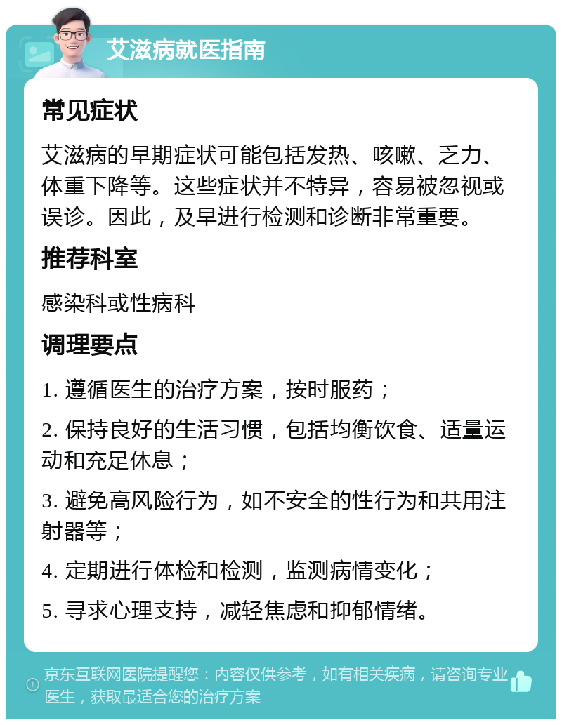 艾滋病就医指南 常见症状 艾滋病的早期症状可能包括发热、咳嗽、乏力、体重下降等。这些症状并不特异，容易被忽视或误诊。因此，及早进行检测和诊断非常重要。 推荐科室 感染科或性病科 调理要点 1. 遵循医生的治疗方案，按时服药； 2. 保持良好的生活习惯，包括均衡饮食、适量运动和充足休息； 3. 避免高风险行为，如不安全的性行为和共用注射器等； 4. 定期进行体检和检测，监测病情变化； 5. 寻求心理支持，减轻焦虑和抑郁情绪。