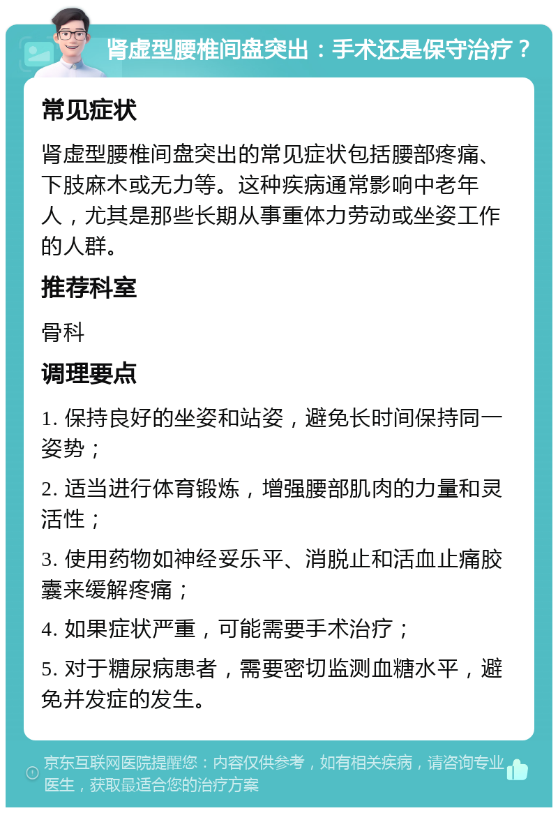 肾虚型腰椎间盘突出：手术还是保守治疗？ 常见症状 肾虚型腰椎间盘突出的常见症状包括腰部疼痛、下肢麻木或无力等。这种疾病通常影响中老年人，尤其是那些长期从事重体力劳动或坐姿工作的人群。 推荐科室 骨科 调理要点 1. 保持良好的坐姿和站姿，避免长时间保持同一姿势； 2. 适当进行体育锻炼，增强腰部肌肉的力量和灵活性； 3. 使用药物如神经妥乐平、消脱止和活血止痛胶囊来缓解疼痛； 4. 如果症状严重，可能需要手术治疗； 5. 对于糖尿病患者，需要密切监测血糖水平，避免并发症的发生。