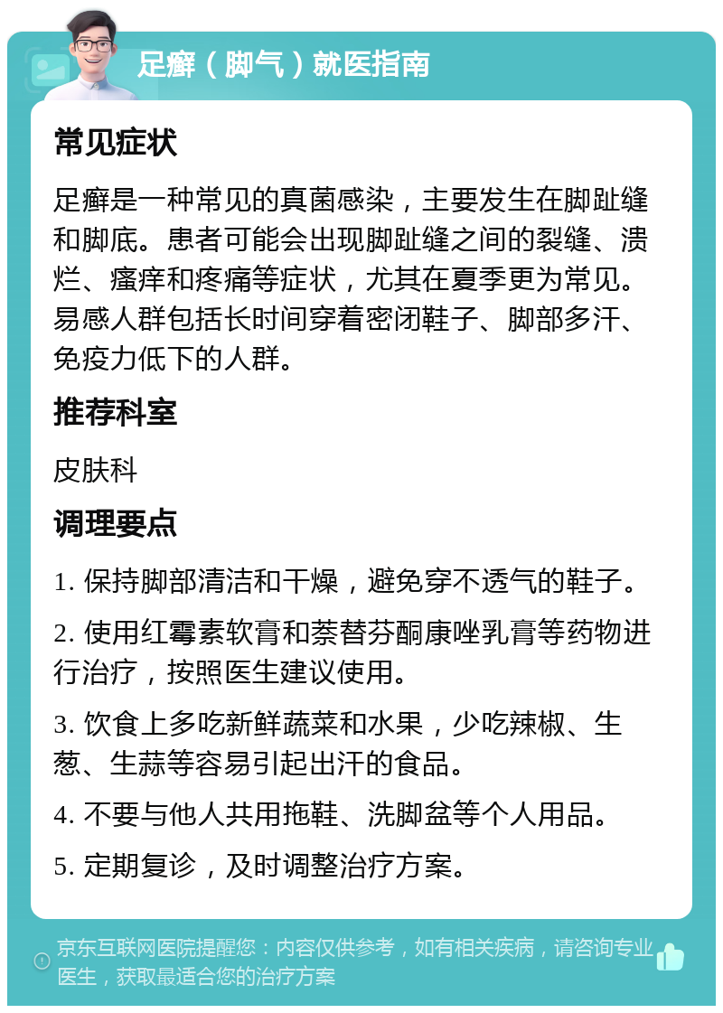 足癣（脚气）就医指南 常见症状 足癣是一种常见的真菌感染，主要发生在脚趾缝和脚底。患者可能会出现脚趾缝之间的裂缝、溃烂、瘙痒和疼痛等症状，尤其在夏季更为常见。易感人群包括长时间穿着密闭鞋子、脚部多汗、免疫力低下的人群。 推荐科室 皮肤科 调理要点 1. 保持脚部清洁和干燥，避免穿不透气的鞋子。 2. 使用红霉素软膏和萘替芬酮康唑乳膏等药物进行治疗，按照医生建议使用。 3. 饮食上多吃新鲜蔬菜和水果，少吃辣椒、生葱、生蒜等容易引起出汗的食品。 4. 不要与他人共用拖鞋、洗脚盆等个人用品。 5. 定期复诊，及时调整治疗方案。