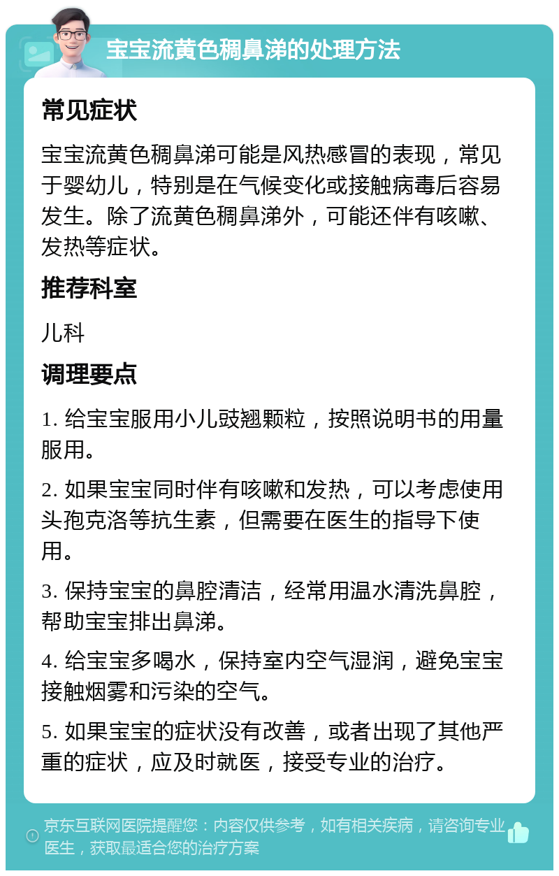 宝宝流黄色稠鼻涕的处理方法 常见症状 宝宝流黄色稠鼻涕可能是风热感冒的表现，常见于婴幼儿，特别是在气候变化或接触病毒后容易发生。除了流黄色稠鼻涕外，可能还伴有咳嗽、发热等症状。 推荐科室 儿科 调理要点 1. 给宝宝服用小儿豉翘颗粒，按照说明书的用量服用。 2. 如果宝宝同时伴有咳嗽和发热，可以考虑使用头孢克洛等抗生素，但需要在医生的指导下使用。 3. 保持宝宝的鼻腔清洁，经常用温水清洗鼻腔，帮助宝宝排出鼻涕。 4. 给宝宝多喝水，保持室内空气湿润，避免宝宝接触烟雾和污染的空气。 5. 如果宝宝的症状没有改善，或者出现了其他严重的症状，应及时就医，接受专业的治疗。