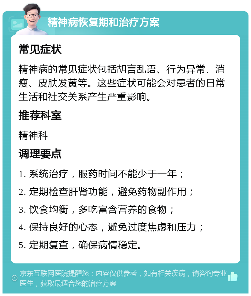 精神病恢复期和治疗方案 常见症状 精神病的常见症状包括胡言乱语、行为异常、消瘦、皮肤发黄等。这些症状可能会对患者的日常生活和社交关系产生严重影响。 推荐科室 精神科 调理要点 1. 系统治疗，服药时间不能少于一年； 2. 定期检查肝肾功能，避免药物副作用； 3. 饮食均衡，多吃富含营养的食物； 4. 保持良好的心态，避免过度焦虑和压力； 5. 定期复查，确保病情稳定。