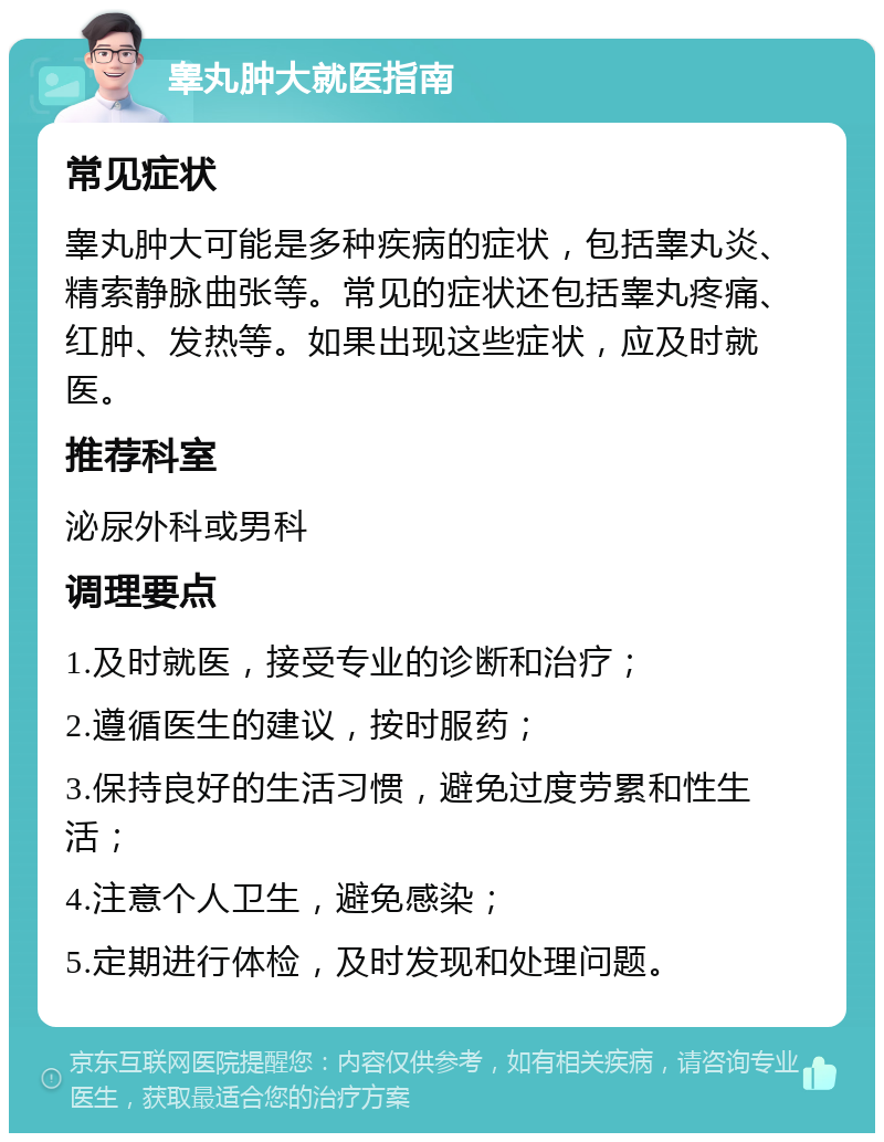 睾丸肿大就医指南 常见症状 睾丸肿大可能是多种疾病的症状，包括睾丸炎、精索静脉曲张等。常见的症状还包括睾丸疼痛、红肿、发热等。如果出现这些症状，应及时就医。 推荐科室 泌尿外科或男科 调理要点 1.及时就医，接受专业的诊断和治疗； 2.遵循医生的建议，按时服药； 3.保持良好的生活习惯，避免过度劳累和性生活； 4.注意个人卫生，避免感染； 5.定期进行体检，及时发现和处理问题。