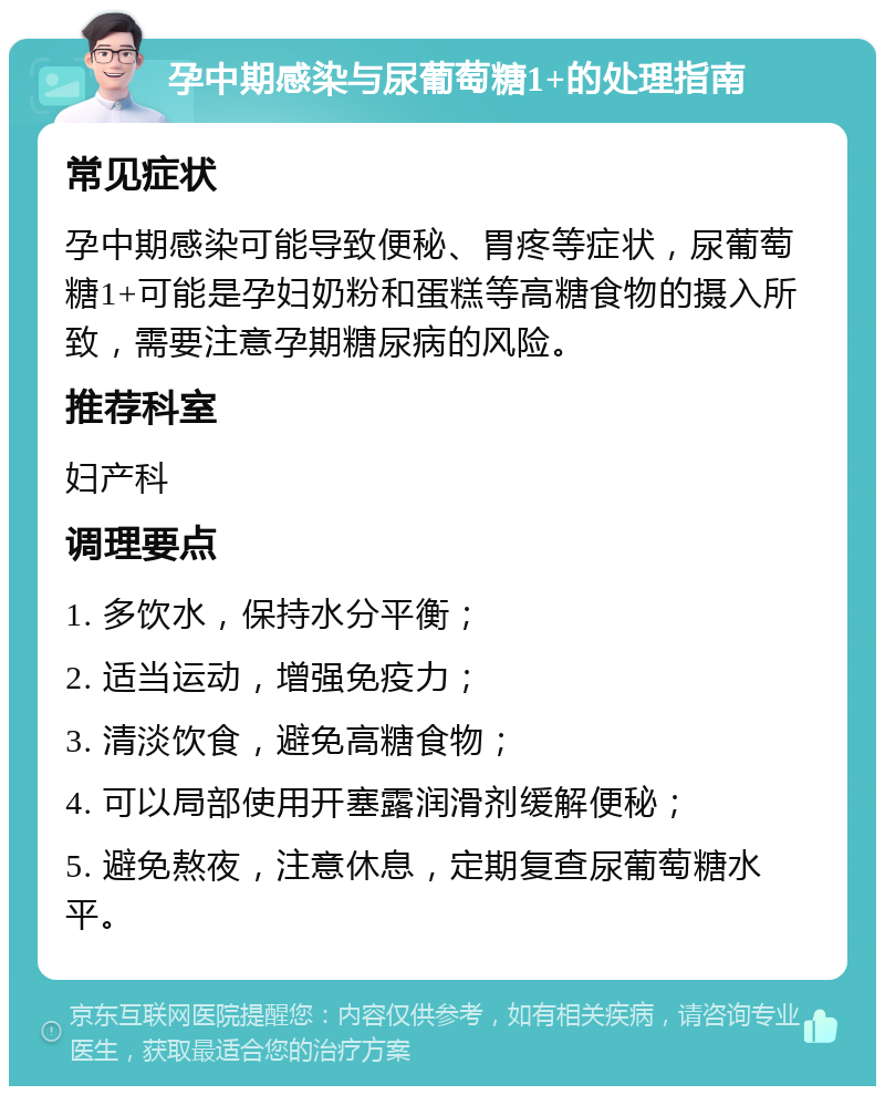 孕中期感染与尿葡萄糖1+的处理指南 常见症状 孕中期感染可能导致便秘、胃疼等症状，尿葡萄糖1+可能是孕妇奶粉和蛋糕等高糖食物的摄入所致，需要注意孕期糖尿病的风险。 推荐科室 妇产科 调理要点 1. 多饮水，保持水分平衡； 2. 适当运动，增强免疫力； 3. 清淡饮食，避免高糖食物； 4. 可以局部使用开塞露润滑剂缓解便秘； 5. 避免熬夜，注意休息，定期复查尿葡萄糖水平。