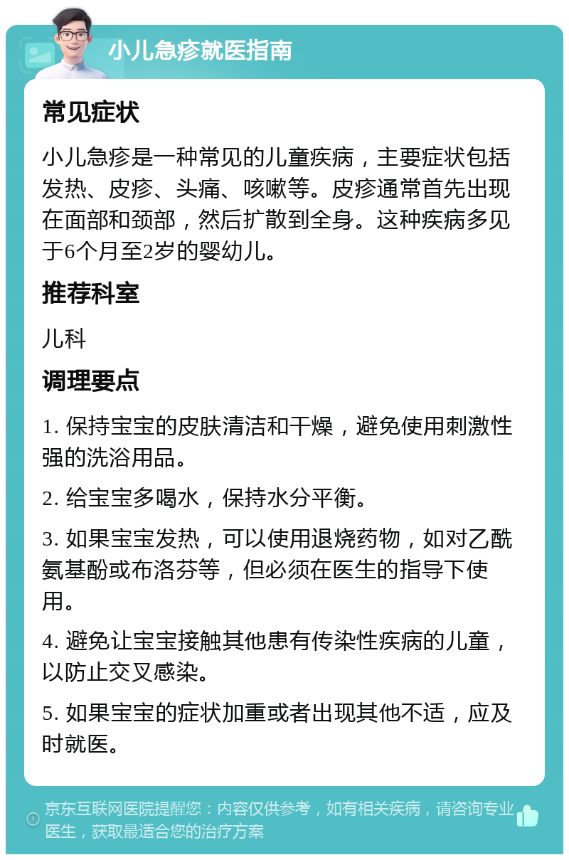 小儿急疹就医指南 常见症状 小儿急疹是一种常见的儿童疾病，主要症状包括发热、皮疹、头痛、咳嗽等。皮疹通常首先出现在面部和颈部，然后扩散到全身。这种疾病多见于6个月至2岁的婴幼儿。 推荐科室 儿科 调理要点 1. 保持宝宝的皮肤清洁和干燥，避免使用刺激性强的洗浴用品。 2. 给宝宝多喝水，保持水分平衡。 3. 如果宝宝发热，可以使用退烧药物，如对乙酰氨基酚或布洛芬等，但必须在医生的指导下使用。 4. 避免让宝宝接触其他患有传染性疾病的儿童，以防止交叉感染。 5. 如果宝宝的症状加重或者出现其他不适，应及时就医。