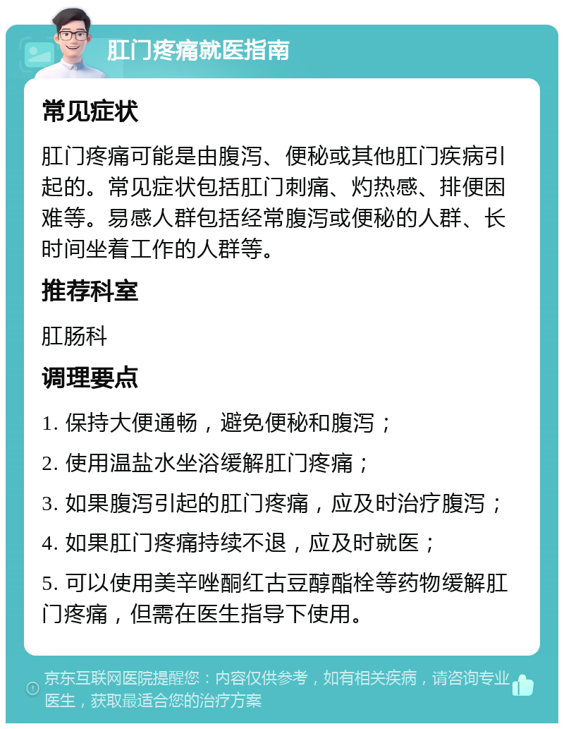 肛门疼痛就医指南 常见症状 肛门疼痛可能是由腹泻、便秘或其他肛门疾病引起的。常见症状包括肛门刺痛、灼热感、排便困难等。易感人群包括经常腹泻或便秘的人群、长时间坐着工作的人群等。 推荐科室 肛肠科 调理要点 1. 保持大便通畅，避免便秘和腹泻； 2. 使用温盐水坐浴缓解肛门疼痛； 3. 如果腹泻引起的肛门疼痛，应及时治疗腹泻； 4. 如果肛门疼痛持续不退，应及时就医； 5. 可以使用美辛唑酮红古豆醇酯栓等药物缓解肛门疼痛，但需在医生指导下使用。