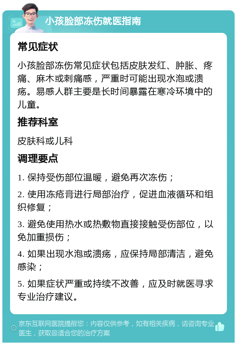 小孩脸部冻伤就医指南 常见症状 小孩脸部冻伤常见症状包括皮肤发红、肿胀、疼痛、麻木或刺痛感，严重时可能出现水泡或溃疡。易感人群主要是长时间暴露在寒冷环境中的儿童。 推荐科室 皮肤科或儿科 调理要点 1. 保持受伤部位温暖，避免再次冻伤； 2. 使用冻疮膏进行局部治疗，促进血液循环和组织修复； 3. 避免使用热水或热敷物直接接触受伤部位，以免加重损伤； 4. 如果出现水泡或溃疡，应保持局部清洁，避免感染； 5. 如果症状严重或持续不改善，应及时就医寻求专业治疗建议。