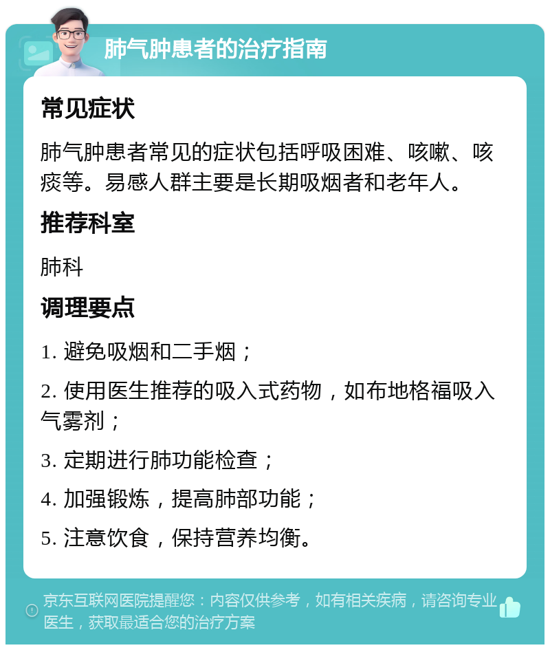 肺气肿患者的治疗指南 常见症状 肺气肿患者常见的症状包括呼吸困难、咳嗽、咳痰等。易感人群主要是长期吸烟者和老年人。 推荐科室 肺科 调理要点 1. 避免吸烟和二手烟； 2. 使用医生推荐的吸入式药物，如布地格福吸入气雾剂； 3. 定期进行肺功能检查； 4. 加强锻炼，提高肺部功能； 5. 注意饮食，保持营养均衡。