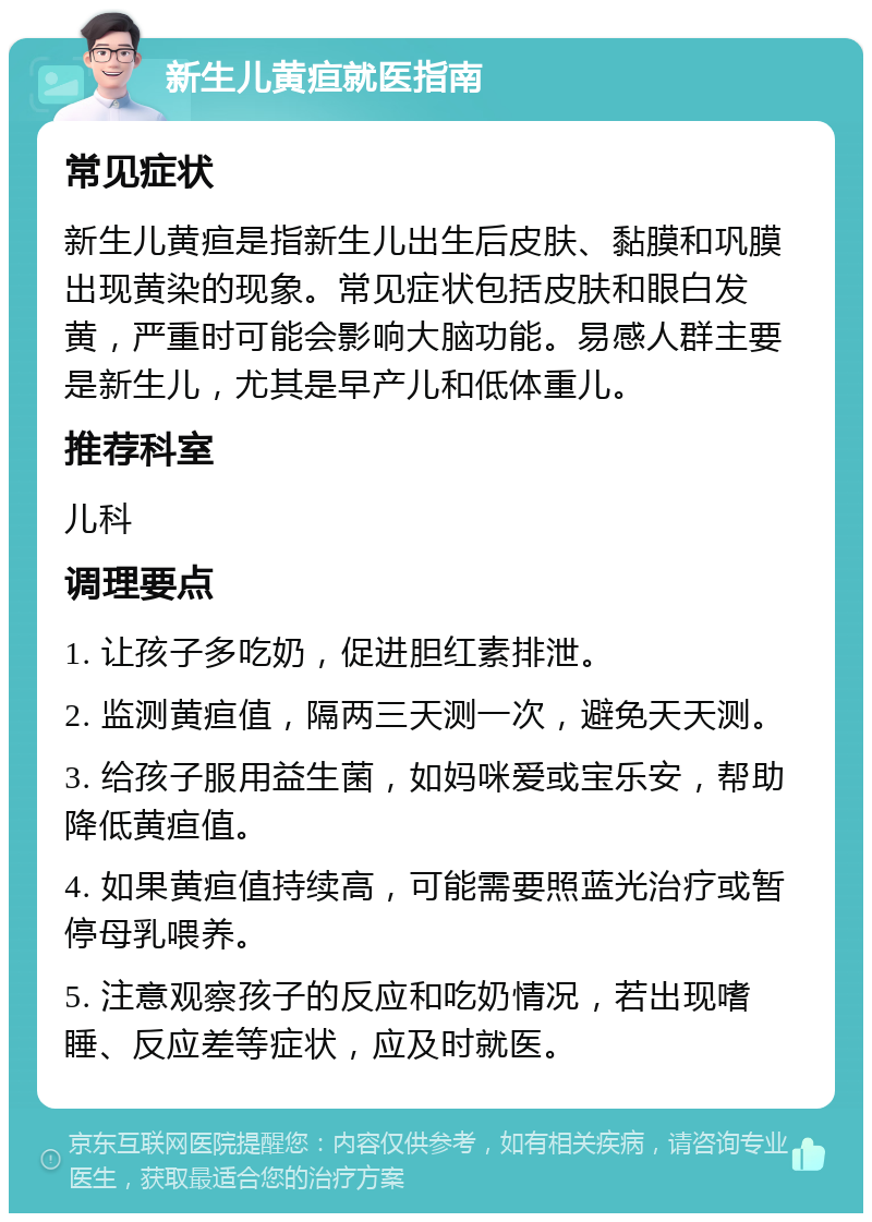 新生儿黄疸就医指南 常见症状 新生儿黄疸是指新生儿出生后皮肤、黏膜和巩膜出现黄染的现象。常见症状包括皮肤和眼白发黄，严重时可能会影响大脑功能。易感人群主要是新生儿，尤其是早产儿和低体重儿。 推荐科室 儿科 调理要点 1. 让孩子多吃奶，促进胆红素排泄。 2. 监测黄疸值，隔两三天测一次，避免天天测。 3. 给孩子服用益生菌，如妈咪爱或宝乐安，帮助降低黄疸值。 4. 如果黄疸值持续高，可能需要照蓝光治疗或暂停母乳喂养。 5. 注意观察孩子的反应和吃奶情况，若出现嗜睡、反应差等症状，应及时就医。