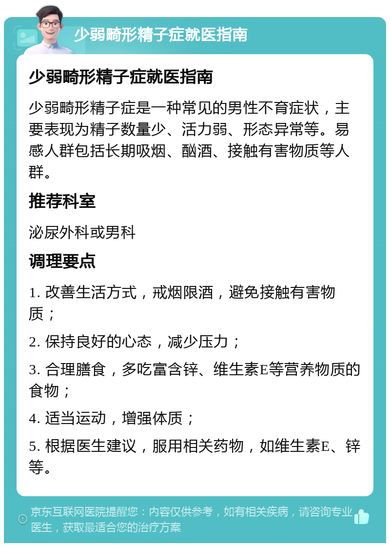 少弱畸形精子症就医指南 少弱畸形精子症就医指南 少弱畸形精子症是一种常见的男性不育症状，主要表现为精子数量少、活力弱、形态异常等。易感人群包括长期吸烟、酗酒、接触有害物质等人群。 推荐科室 泌尿外科或男科 调理要点 1. 改善生活方式，戒烟限酒，避免接触有害物质； 2. 保持良好的心态，减少压力； 3. 合理膳食，多吃富含锌、维生素E等营养物质的食物； 4. 适当运动，增强体质； 5. 根据医生建议，服用相关药物，如维生素E、锌等。