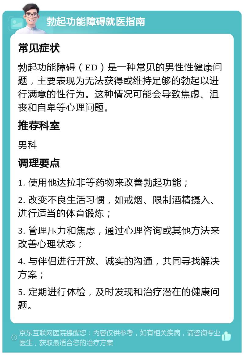 勃起功能障碍就医指南 常见症状 勃起功能障碍（ED）是一种常见的男性性健康问题，主要表现为无法获得或维持足够的勃起以进行满意的性行为。这种情况可能会导致焦虑、沮丧和自卑等心理问题。 推荐科室 男科 调理要点 1. 使用他达拉非等药物来改善勃起功能； 2. 改变不良生活习惯，如戒烟、限制酒精摄入、进行适当的体育锻炼； 3. 管理压力和焦虑，通过心理咨询或其他方法来改善心理状态； 4. 与伴侣进行开放、诚实的沟通，共同寻找解决方案； 5. 定期进行体检，及时发现和治疗潜在的健康问题。