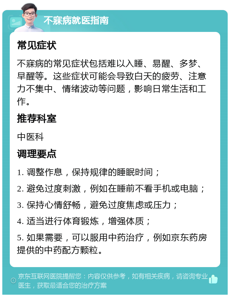 不寐病就医指南 常见症状 不寐病的常见症状包括难以入睡、易醒、多梦、早醒等。这些症状可能会导致白天的疲劳、注意力不集中、情绪波动等问题，影响日常生活和工作。 推荐科室 中医科 调理要点 1. 调整作息，保持规律的睡眠时间； 2. 避免过度刺激，例如在睡前不看手机或电脑； 3. 保持心情舒畅，避免过度焦虑或压力； 4. 适当进行体育锻炼，增强体质； 5. 如果需要，可以服用中药治疗，例如京东药房提供的中药配方颗粒。