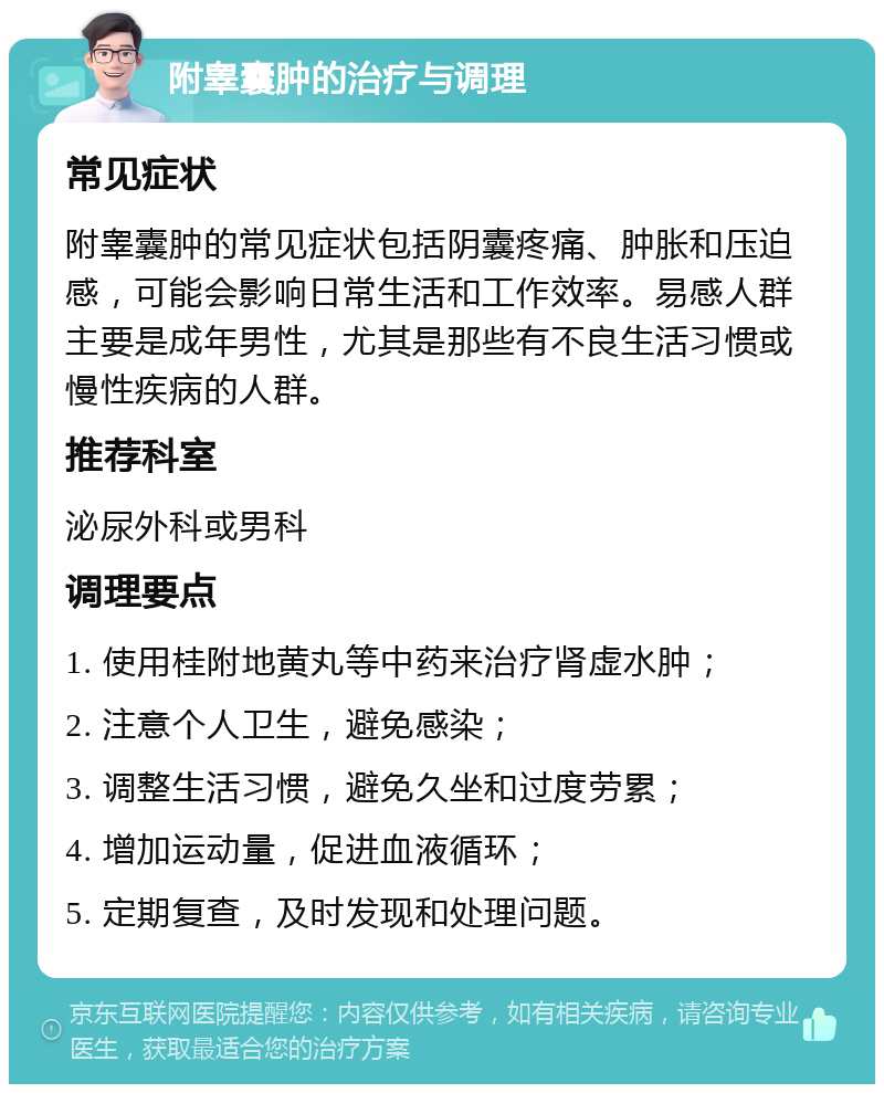 附睾囊肿的治疗与调理 常见症状 附睾囊肿的常见症状包括阴囊疼痛、肿胀和压迫感，可能会影响日常生活和工作效率。易感人群主要是成年男性，尤其是那些有不良生活习惯或慢性疾病的人群。 推荐科室 泌尿外科或男科 调理要点 1. 使用桂附地黄丸等中药来治疗肾虚水肿； 2. 注意个人卫生，避免感染； 3. 调整生活习惯，避免久坐和过度劳累； 4. 增加运动量，促进血液循环； 5. 定期复查，及时发现和处理问题。