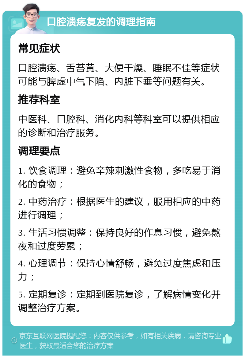 口腔溃疡复发的调理指南 常见症状 口腔溃疡、舌苔黄、大便干燥、睡眠不佳等症状可能与脾虚中气下陷、内脏下垂等问题有关。 推荐科室 中医科、口腔科、消化内科等科室可以提供相应的诊断和治疗服务。 调理要点 1. 饮食调理：避免辛辣刺激性食物，多吃易于消化的食物； 2. 中药治疗：根据医生的建议，服用相应的中药进行调理； 3. 生活习惯调整：保持良好的作息习惯，避免熬夜和过度劳累； 4. 心理调节：保持心情舒畅，避免过度焦虑和压力； 5. 定期复诊：定期到医院复诊，了解病情变化并调整治疗方案。