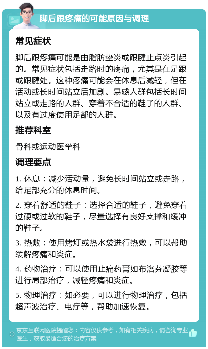 脚后跟疼痛的可能原因与调理 常见症状 脚后跟疼痛可能是由脂肪垫炎或跟腱止点炎引起的。常见症状包括走路时的疼痛，尤其是在足跟或跟腱处。这种疼痛可能会在休息后减轻，但在活动或长时间站立后加剧。易感人群包括长时间站立或走路的人群、穿着不合适的鞋子的人群、以及有过度使用足部的人群。 推荐科室 骨科或运动医学科 调理要点 1. 休息：减少活动量，避免长时间站立或走路，给足部充分的休息时间。 2. 穿着舒适的鞋子：选择合适的鞋子，避免穿着过硬或过软的鞋子，尽量选择有良好支撑和缓冲的鞋子。 3. 热敷：使用烤灯或热水袋进行热敷，可以帮助缓解疼痛和炎症。 4. 药物治疗：可以使用止痛药膏如布洛芬凝胶等进行局部治疗，减轻疼痛和炎症。 5. 物理治疗：如必要，可以进行物理治疗，包括超声波治疗、电疗等，帮助加速恢复。