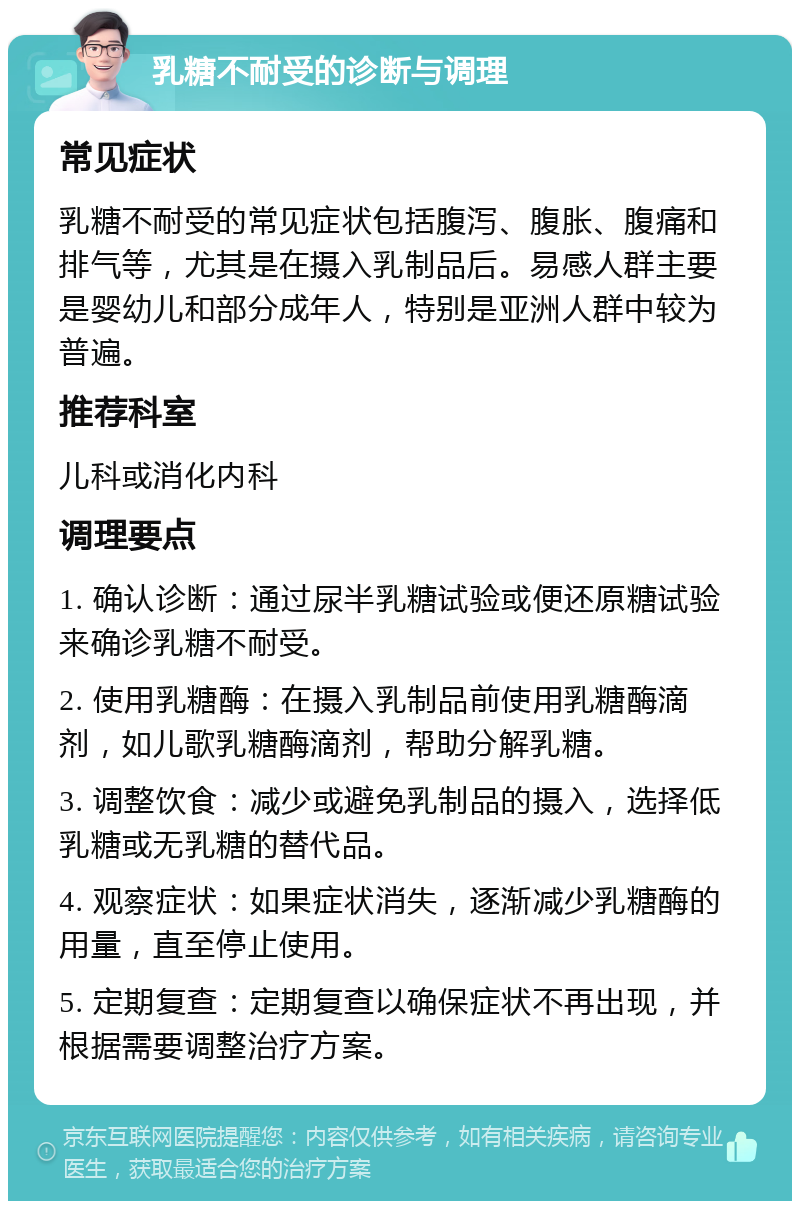 乳糖不耐受的诊断与调理 常见症状 乳糖不耐受的常见症状包括腹泻、腹胀、腹痛和排气等，尤其是在摄入乳制品后。易感人群主要是婴幼儿和部分成年人，特别是亚洲人群中较为普遍。 推荐科室 儿科或消化内科 调理要点 1. 确认诊断：通过尿半乳糖试验或便还原糖试验来确诊乳糖不耐受。 2. 使用乳糖酶：在摄入乳制品前使用乳糖酶滴剂，如儿歌乳糖酶滴剂，帮助分解乳糖。 3. 调整饮食：减少或避免乳制品的摄入，选择低乳糖或无乳糖的替代品。 4. 观察症状：如果症状消失，逐渐减少乳糖酶的用量，直至停止使用。 5. 定期复查：定期复查以确保症状不再出现，并根据需要调整治疗方案。