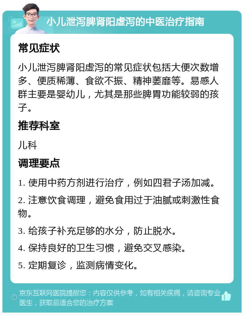 小儿泄泻脾肾阳虚泻的中医治疗指南 常见症状 小儿泄泻脾肾阳虚泻的常见症状包括大便次数增多、便质稀薄、食欲不振、精神萎靡等。易感人群主要是婴幼儿，尤其是那些脾胃功能较弱的孩子。 推荐科室 儿科 调理要点 1. 使用中药方剂进行治疗，例如四君子汤加减。 2. 注意饮食调理，避免食用过于油腻或刺激性食物。 3. 给孩子补充足够的水分，防止脱水。 4. 保持良好的卫生习惯，避免交叉感染。 5. 定期复诊，监测病情变化。