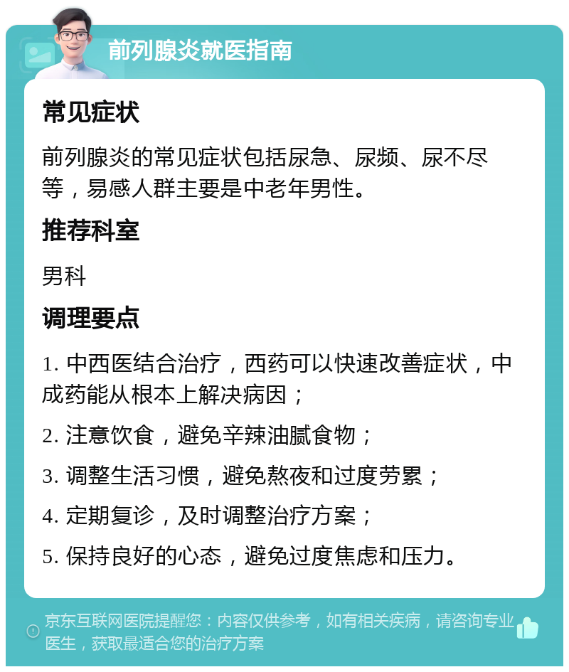 前列腺炎就医指南 常见症状 前列腺炎的常见症状包括尿急、尿频、尿不尽等，易感人群主要是中老年男性。 推荐科室 男科 调理要点 1. 中西医结合治疗，西药可以快速改善症状，中成药能从根本上解决病因； 2. 注意饮食，避免辛辣油腻食物； 3. 调整生活习惯，避免熬夜和过度劳累； 4. 定期复诊，及时调整治疗方案； 5. 保持良好的心态，避免过度焦虑和压力。