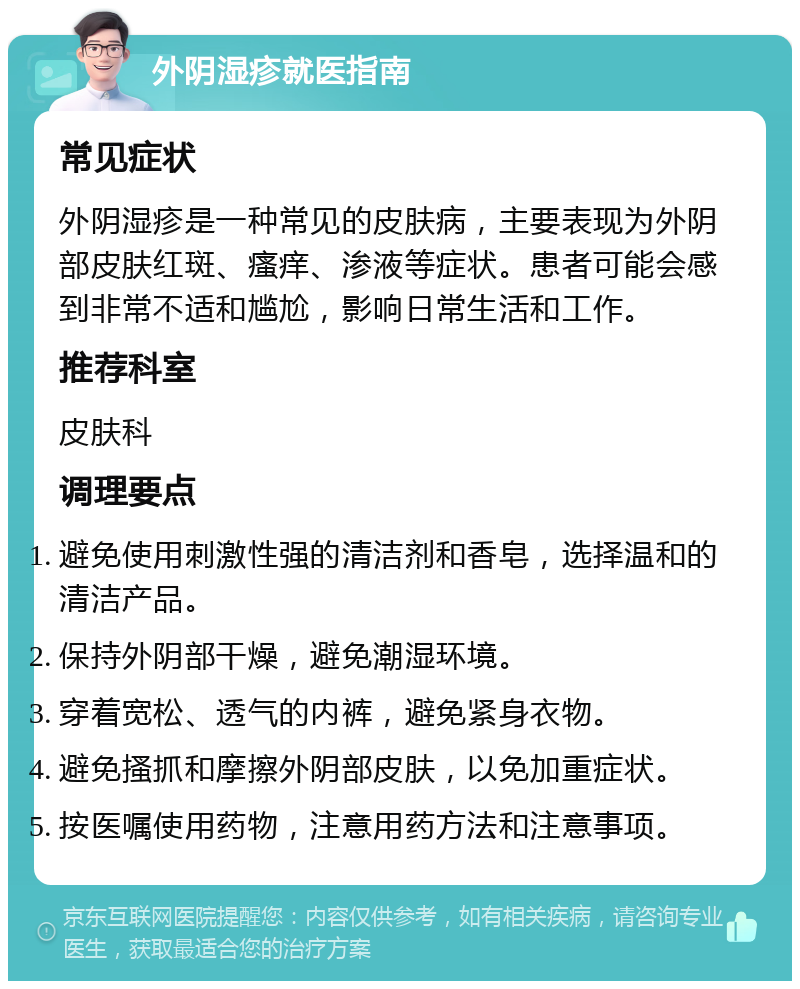 外阴湿疹就医指南 常见症状 外阴湿疹是一种常见的皮肤病，主要表现为外阴部皮肤红斑、瘙痒、渗液等症状。患者可能会感到非常不适和尴尬，影响日常生活和工作。 推荐科室 皮肤科 调理要点 避免使用刺激性强的清洁剂和香皂，选择温和的清洁产品。 保持外阴部干燥，避免潮湿环境。 穿着宽松、透气的内裤，避免紧身衣物。 避免搔抓和摩擦外阴部皮肤，以免加重症状。 按医嘱使用药物，注意用药方法和注意事项。