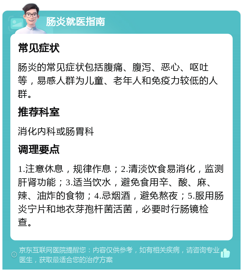 肠炎就医指南 常见症状 肠炎的常见症状包括腹痛、腹泻、恶心、呕吐等，易感人群为儿童、老年人和免疫力较低的人群。 推荐科室 消化内科或肠胃科 调理要点 1.注意休息，规律作息；2.清淡饮食易消化，监测肝肾功能；3.适当饮水，避免食用辛、酸、麻、辣、油炸的食物；4.忌烟酒，避免熬夜；5.服用肠炎宁片和地衣芽孢杆菌活菌，必要时行肠镜检查。