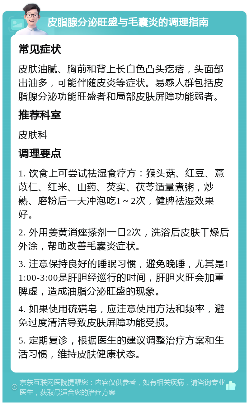 皮脂腺分泌旺盛与毛囊炎的调理指南 常见症状 皮肤油腻、胸前和背上长白色凸头疙瘩，头面部出油多，可能伴随皮炎等症状。易感人群包括皮脂腺分泌功能旺盛者和局部皮肤屏障功能弱者。 推荐科室 皮肤科 调理要点 1. 饮食上可尝试祛湿食疗方：猴头菇、红豆、薏苡仁、红米、山药、芡实、茯苓适量煮粥，炒熟、磨粉后一天冲泡吃1～2次，健脾祛湿效果好。 2. 外用姜黄消痤搽剂一日2次，洗浴后皮肤干燥后外涂，帮助改善毛囊炎症状。 3. 注意保持良好的睡眠习惯，避免晚睡，尤其是11:00-3:00是肝胆经巡行的时间，肝胆火旺会加重脾虚，造成油脂分泌旺盛的现象。 4. 如果使用硫磺皂，应注意使用方法和频率，避免过度清洁导致皮肤屏障功能受损。 5. 定期复诊，根据医生的建议调整治疗方案和生活习惯，维持皮肤健康状态。