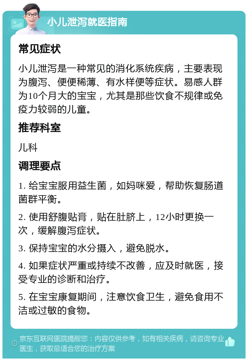 小儿泄泻就医指南 常见症状 小儿泄泻是一种常见的消化系统疾病，主要表现为腹泻、便便稀薄、有水样便等症状。易感人群为10个月大的宝宝，尤其是那些饮食不规律或免疫力较弱的儿童。 推荐科室 儿科 调理要点 1. 给宝宝服用益生菌，如妈咪爱，帮助恢复肠道菌群平衡。 2. 使用舒腹贴膏，贴在肚脐上，12小时更换一次，缓解腹泻症状。 3. 保持宝宝的水分摄入，避免脱水。 4. 如果症状严重或持续不改善，应及时就医，接受专业的诊断和治疗。 5. 在宝宝康复期间，注意饮食卫生，避免食用不洁或过敏的食物。