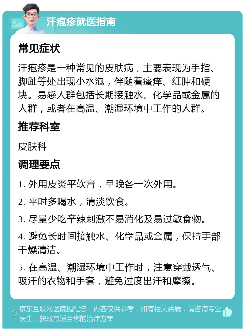 汗疱疹就医指南 常见症状 汗疱疹是一种常见的皮肤病，主要表现为手指、脚趾等处出现小水泡，伴随着瘙痒、红肿和硬块。易感人群包括长期接触水、化学品或金属的人群，或者在高温、潮湿环境中工作的人群。 推荐科室 皮肤科 调理要点 1. 外用皮炎平软膏，早晚各一次外用。 2. 平时多喝水，清淡饮食。 3. 尽量少吃辛辣刺激不易消化及易过敏食物。 4. 避免长时间接触水、化学品或金属，保持手部干燥清洁。 5. 在高温、潮湿环境中工作时，注意穿戴透气、吸汗的衣物和手套，避免过度出汗和摩擦。