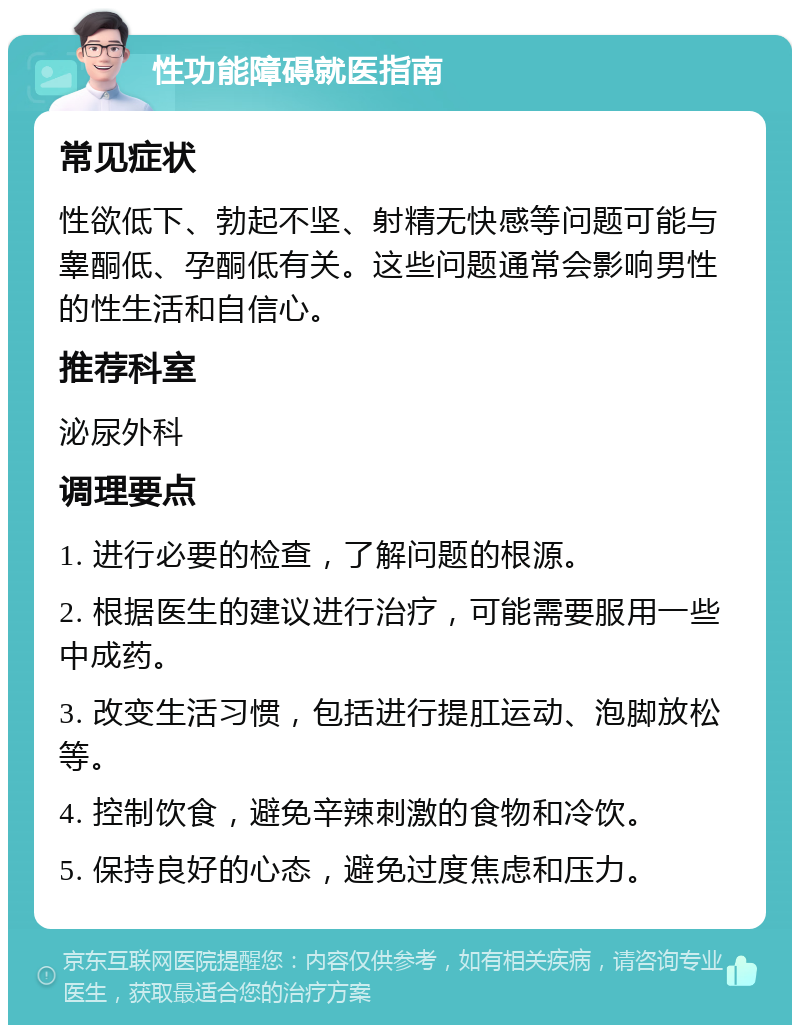 性功能障碍就医指南 常见症状 性欲低下、勃起不坚、射精无快感等问题可能与睾酮低、孕酮低有关。这些问题通常会影响男性的性生活和自信心。 推荐科室 泌尿外科 调理要点 1. 进行必要的检查，了解问题的根源。 2. 根据医生的建议进行治疗，可能需要服用一些中成药。 3. 改变生活习惯，包括进行提肛运动、泡脚放松等。 4. 控制饮食，避免辛辣刺激的食物和冷饮。 5. 保持良好的心态，避免过度焦虑和压力。