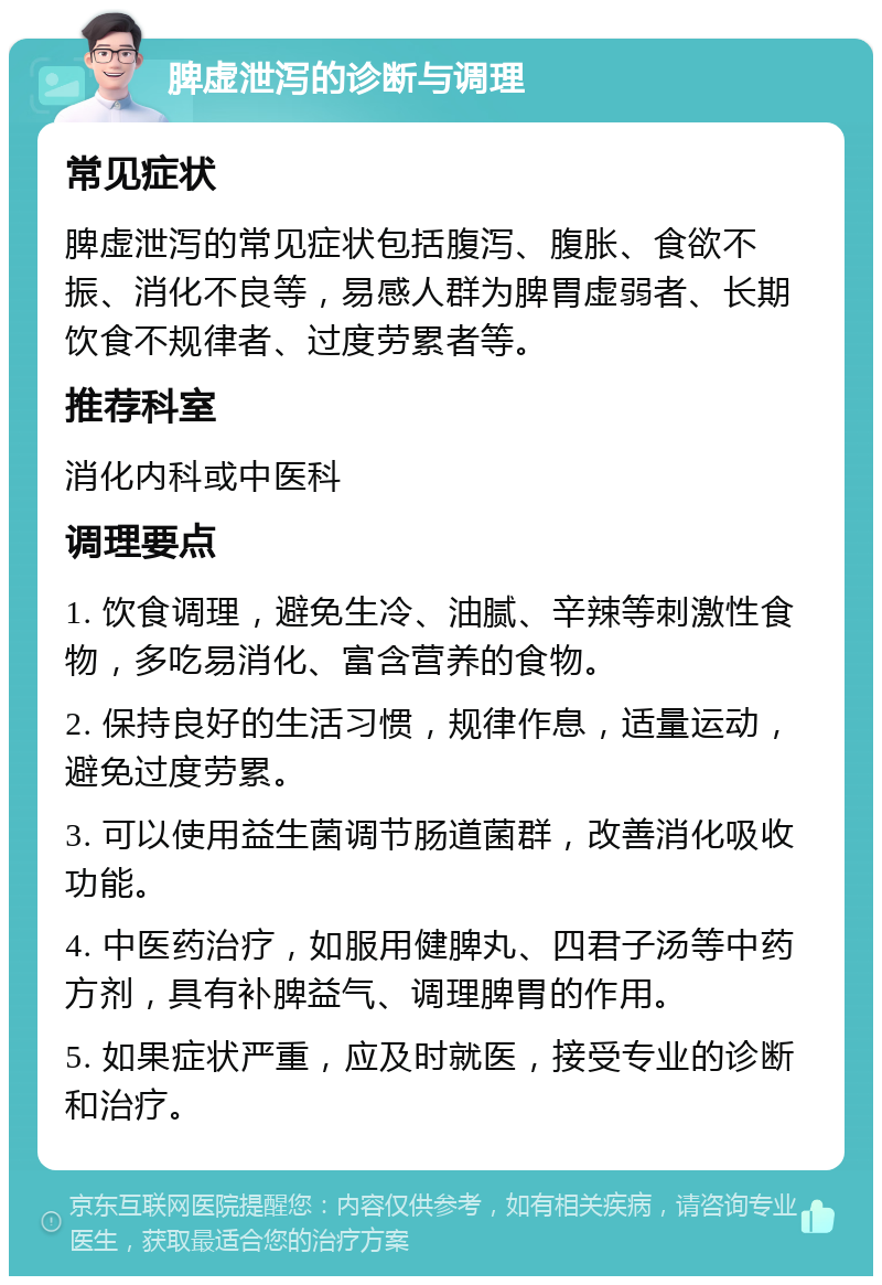 脾虚泄泻的诊断与调理 常见症状 脾虚泄泻的常见症状包括腹泻、腹胀、食欲不振、消化不良等，易感人群为脾胃虚弱者、长期饮食不规律者、过度劳累者等。 推荐科室 消化内科或中医科 调理要点 1. 饮食调理，避免生冷、油腻、辛辣等刺激性食物，多吃易消化、富含营养的食物。 2. 保持良好的生活习惯，规律作息，适量运动，避免过度劳累。 3. 可以使用益生菌调节肠道菌群，改善消化吸收功能。 4. 中医药治疗，如服用健脾丸、四君子汤等中药方剂，具有补脾益气、调理脾胃的作用。 5. 如果症状严重，应及时就医，接受专业的诊断和治疗。