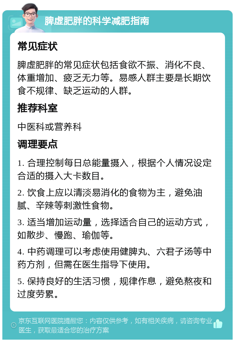 脾虚肥胖的科学减肥指南 常见症状 脾虚肥胖的常见症状包括食欲不振、消化不良、体重增加、疲乏无力等。易感人群主要是长期饮食不规律、缺乏运动的人群。 推荐科室 中医科或营养科 调理要点 1. 合理控制每日总能量摄入，根据个人情况设定合适的摄入大卡数目。 2. 饮食上应以清淡易消化的食物为主，避免油腻、辛辣等刺激性食物。 3. 适当增加运动量，选择适合自己的运动方式，如散步、慢跑、瑜伽等。 4. 中药调理可以考虑使用健脾丸、六君子汤等中药方剂，但需在医生指导下使用。 5. 保持良好的生活习惯，规律作息，避免熬夜和过度劳累。