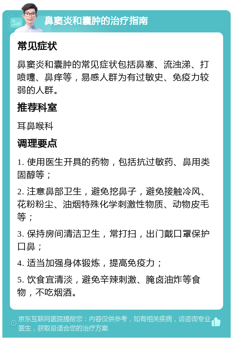 鼻窦炎和囊肿的治疗指南 常见症状 鼻窦炎和囊肿的常见症状包括鼻塞、流浊涕、打喷嚏、鼻痒等，易感人群为有过敏史、免疫力较弱的人群。 推荐科室 耳鼻喉科 调理要点 1. 使用医生开具的药物，包括抗过敏药、鼻用类固醇等； 2. 注意鼻部卫生，避免挖鼻子，避免接触冷风、花粉粉尘、油烟特殊化学刺激性物质、动物皮毛等； 3. 保持房间清洁卫生，常打扫，出门戴口罩保护口鼻； 4. 适当加强身体锻炼，提高免疫力； 5. 饮食宜清淡，避免辛辣刺激、腌卤油炸等食物，不吃烟酒。