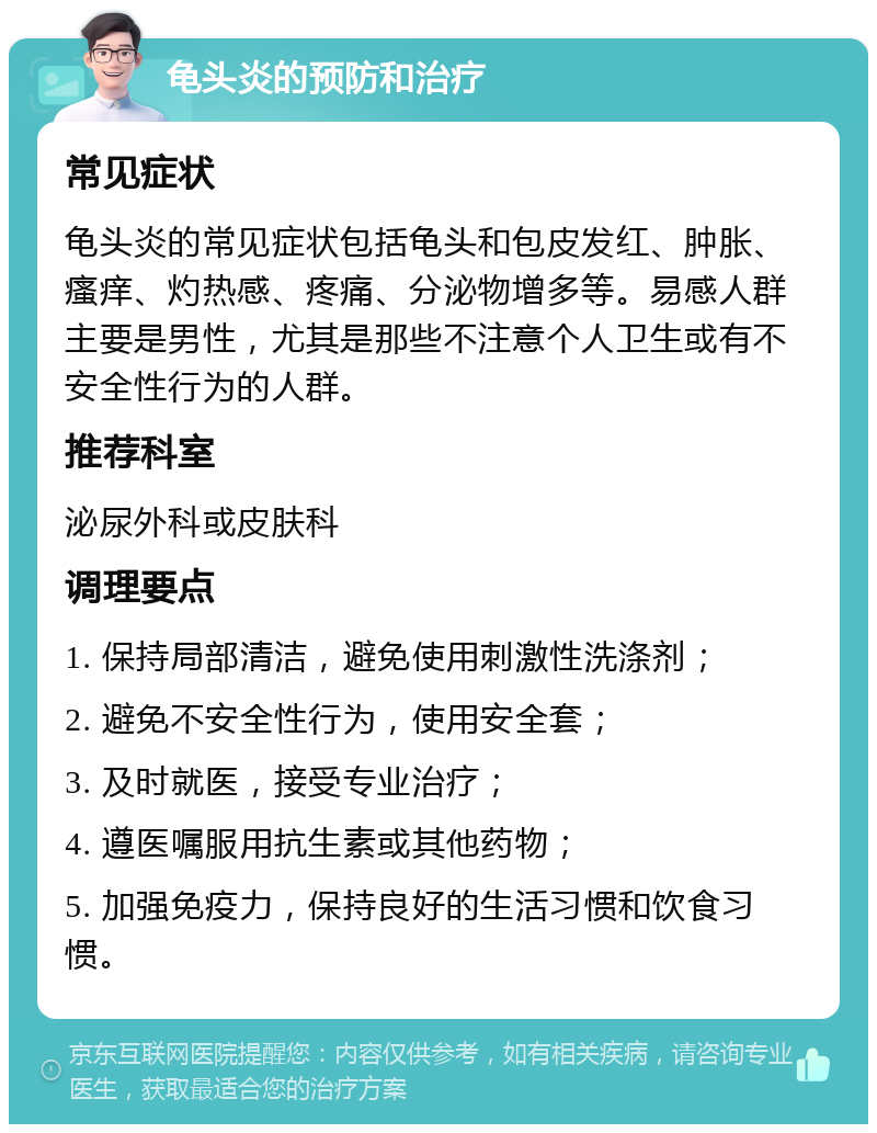 龟头炎的预防和治疗 常见症状 龟头炎的常见症状包括龟头和包皮发红、肿胀、瘙痒、灼热感、疼痛、分泌物增多等。易感人群主要是男性，尤其是那些不注意个人卫生或有不安全性行为的人群。 推荐科室 泌尿外科或皮肤科 调理要点 1. 保持局部清洁，避免使用刺激性洗涤剂； 2. 避免不安全性行为，使用安全套； 3. 及时就医，接受专业治疗； 4. 遵医嘱服用抗生素或其他药物； 5. 加强免疫力，保持良好的生活习惯和饮食习惯。