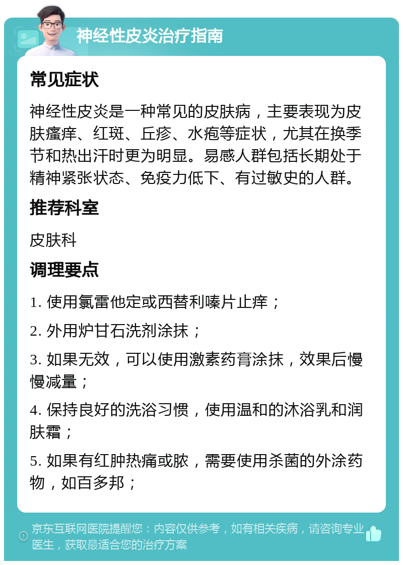 神经性皮炎治疗指南 常见症状 神经性皮炎是一种常见的皮肤病，主要表现为皮肤瘙痒、红斑、丘疹、水疱等症状，尤其在换季节和热出汗时更为明显。易感人群包括长期处于精神紧张状态、免疫力低下、有过敏史的人群。 推荐科室 皮肤科 调理要点 1. 使用氯雷他定或西替利嗪片止痒； 2. 外用炉甘石洗剂涂抹； 3. 如果无效，可以使用激素药膏涂抹，效果后慢慢减量； 4. 保持良好的洗浴习惯，使用温和的沐浴乳和润肤霜； 5. 如果有红肿热痛或脓，需要使用杀菌的外涂药物，如百多邦；