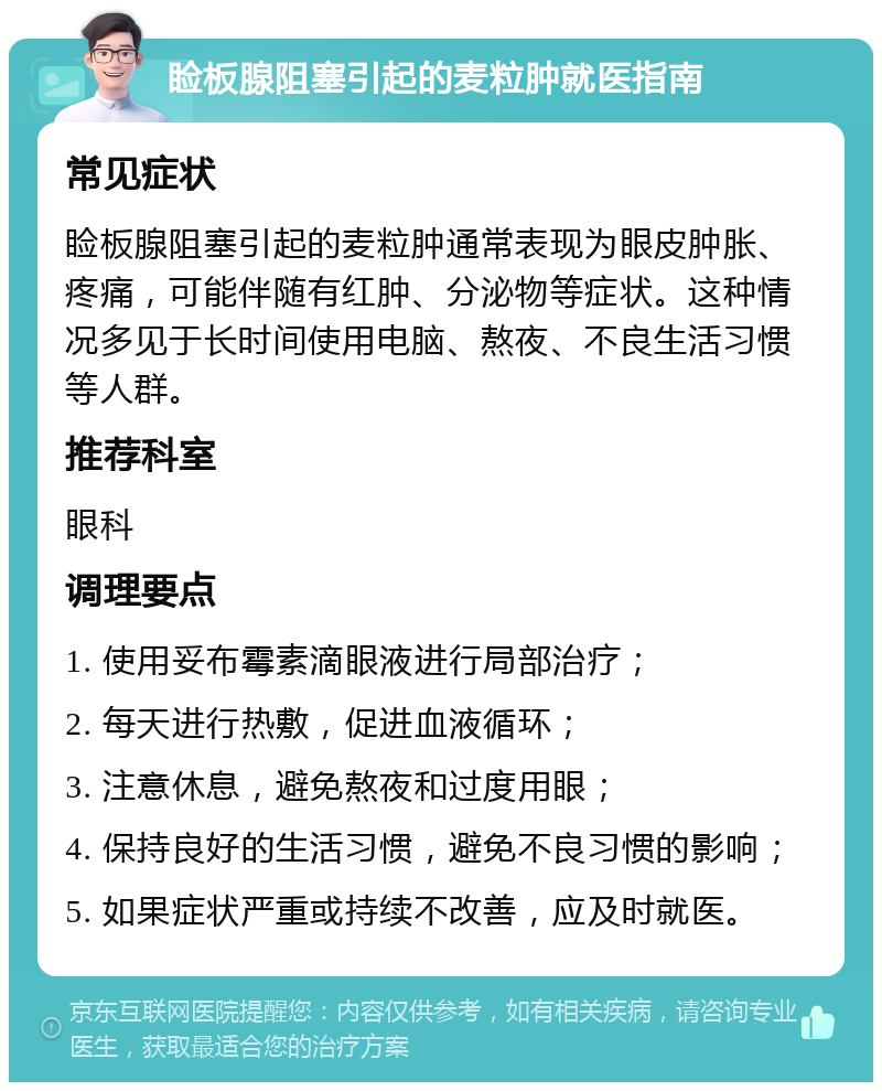 睑板腺阻塞引起的麦粒肿就医指南 常见症状 睑板腺阻塞引起的麦粒肿通常表现为眼皮肿胀、疼痛，可能伴随有红肿、分泌物等症状。这种情况多见于长时间使用电脑、熬夜、不良生活习惯等人群。 推荐科室 眼科 调理要点 1. 使用妥布霉素滴眼液进行局部治疗； 2. 每天进行热敷，促进血液循环； 3. 注意休息，避免熬夜和过度用眼； 4. 保持良好的生活习惯，避免不良习惯的影响； 5. 如果症状严重或持续不改善，应及时就医。