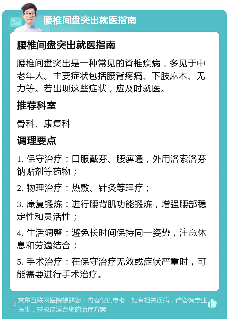 腰椎间盘突出就医指南 腰椎间盘突出就医指南 腰椎间盘突出是一种常见的脊椎疾病，多见于中老年人。主要症状包括腰背疼痛、下肢麻木、无力等。若出现这些症状，应及时就医。 推荐科室 骨科、康复科 调理要点 1. 保守治疗：口服戴芬、腰痹通，外用洛索洛芬钠贴剂等药物； 2. 物理治疗：热敷、针灸等理疗； 3. 康复锻炼：进行腰背肌功能锻炼，增强腰部稳定性和灵活性； 4. 生活调整：避免长时间保持同一姿势，注意休息和劳逸结合； 5. 手术治疗：在保守治疗无效或症状严重时，可能需要进行手术治疗。