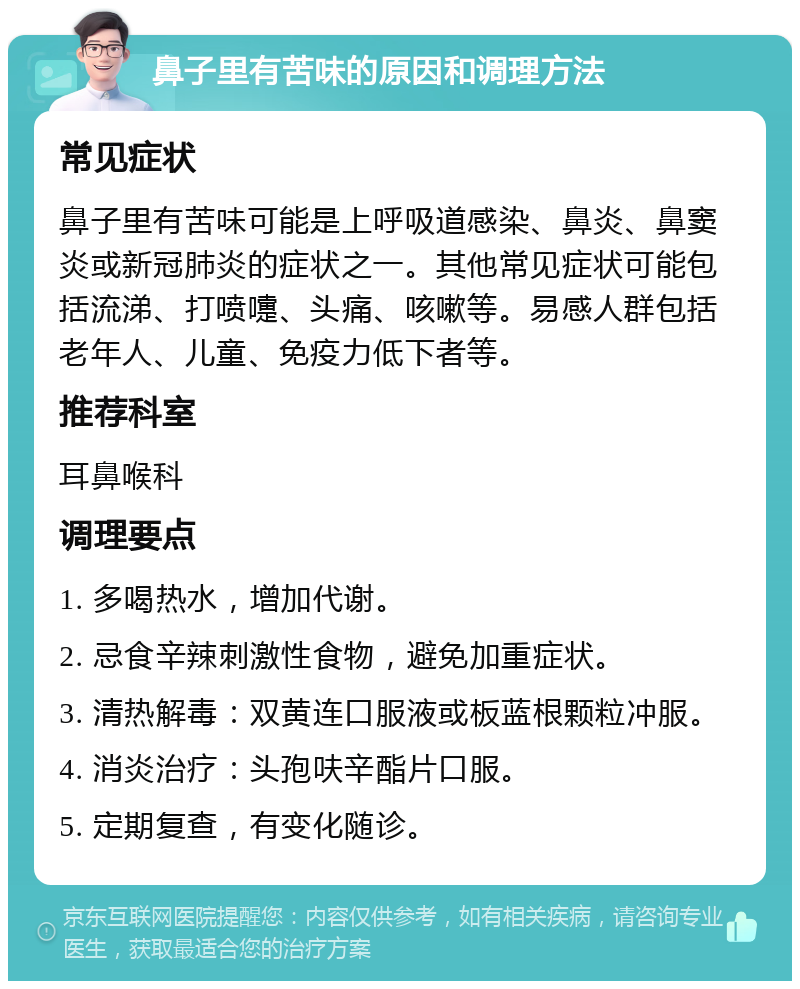 鼻子里有苦味的原因和调理方法 常见症状 鼻子里有苦味可能是上呼吸道感染、鼻炎、鼻窦炎或新冠肺炎的症状之一。其他常见症状可能包括流涕、打喷嚏、头痛、咳嗽等。易感人群包括老年人、儿童、免疫力低下者等。 推荐科室 耳鼻喉科 调理要点 1. 多喝热水，增加代谢。 2. 忌食辛辣刺激性食物，避免加重症状。 3. 清热解毒：双黄连口服液或板蓝根颗粒冲服。 4. 消炎治疗：头孢呋辛酯片口服。 5. 定期复查，有变化随诊。