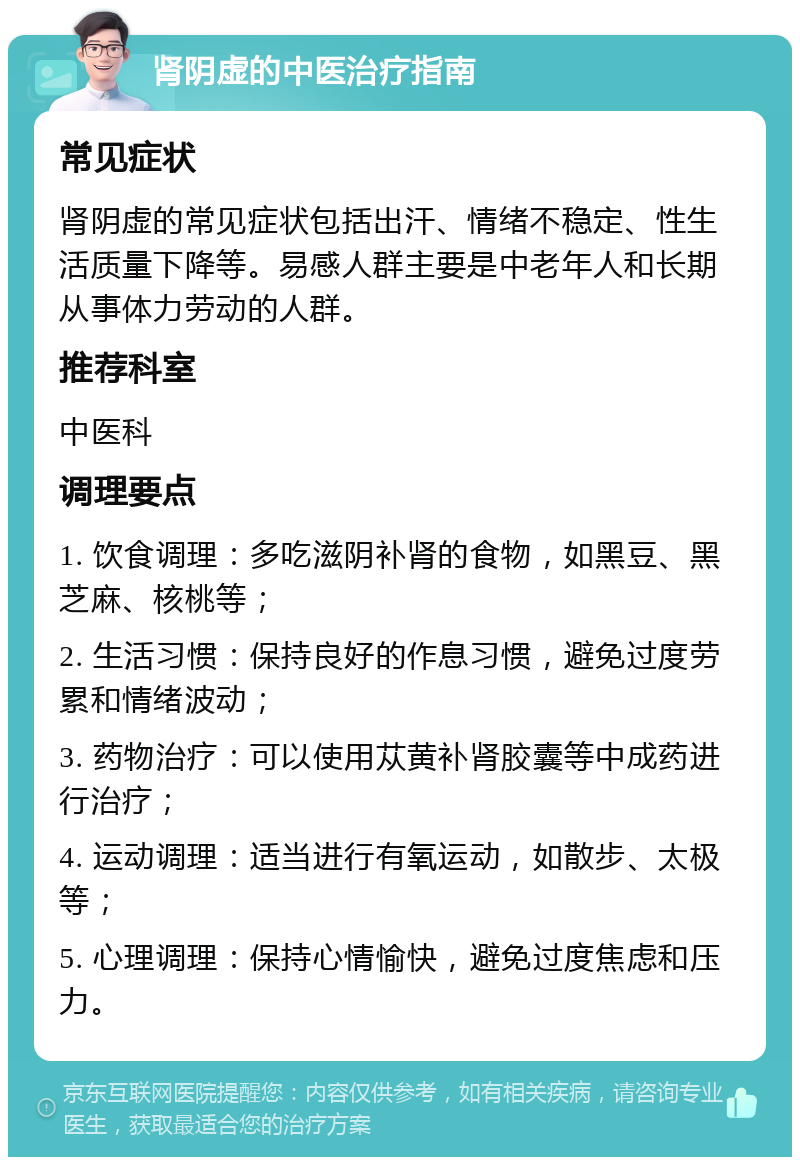 肾阴虚的中医治疗指南 常见症状 肾阴虚的常见症状包括出汗、情绪不稳定、性生活质量下降等。易感人群主要是中老年人和长期从事体力劳动的人群。 推荐科室 中医科 调理要点 1. 饮食调理：多吃滋阴补肾的食物，如黑豆、黑芝麻、核桃等； 2. 生活习惯：保持良好的作息习惯，避免过度劳累和情绪波动； 3. 药物治疗：可以使用苁黄补肾胶囊等中成药进行治疗； 4. 运动调理：适当进行有氧运动，如散步、太极等； 5. 心理调理：保持心情愉快，避免过度焦虑和压力。