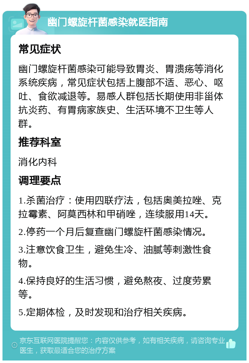 幽门螺旋杆菌感染就医指南 常见症状 幽门螺旋杆菌感染可能导致胃炎、胃溃疡等消化系统疾病，常见症状包括上腹部不适、恶心、呕吐、食欲减退等。易感人群包括长期使用非甾体抗炎药、有胃病家族史、生活环境不卫生等人群。 推荐科室 消化内科 调理要点 1.杀菌治疗：使用四联疗法，包括奥美拉唑、克拉霉素、阿莫西林和甲硝唑，连续服用14天。 2.停药一个月后复查幽门螺旋杆菌感染情况。 3.注意饮食卫生，避免生冷、油腻等刺激性食物。 4.保持良好的生活习惯，避免熬夜、过度劳累等。 5.定期体检，及时发现和治疗相关疾病。