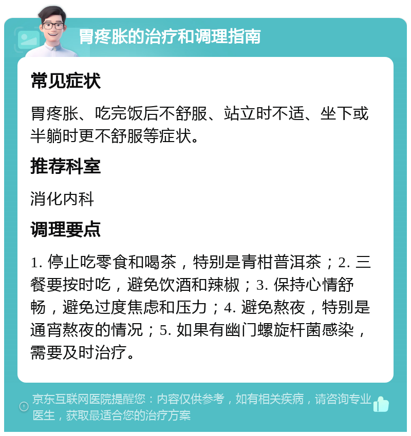 胃疼胀的治疗和调理指南 常见症状 胃疼胀、吃完饭后不舒服、站立时不适、坐下或半躺时更不舒服等症状。 推荐科室 消化内科 调理要点 1. 停止吃零食和喝茶，特别是青柑普洱茶；2. 三餐要按时吃，避免饮酒和辣椒；3. 保持心情舒畅，避免过度焦虑和压力；4. 避免熬夜，特别是通宵熬夜的情况；5. 如果有幽门螺旋杆菌感染，需要及时治疗。