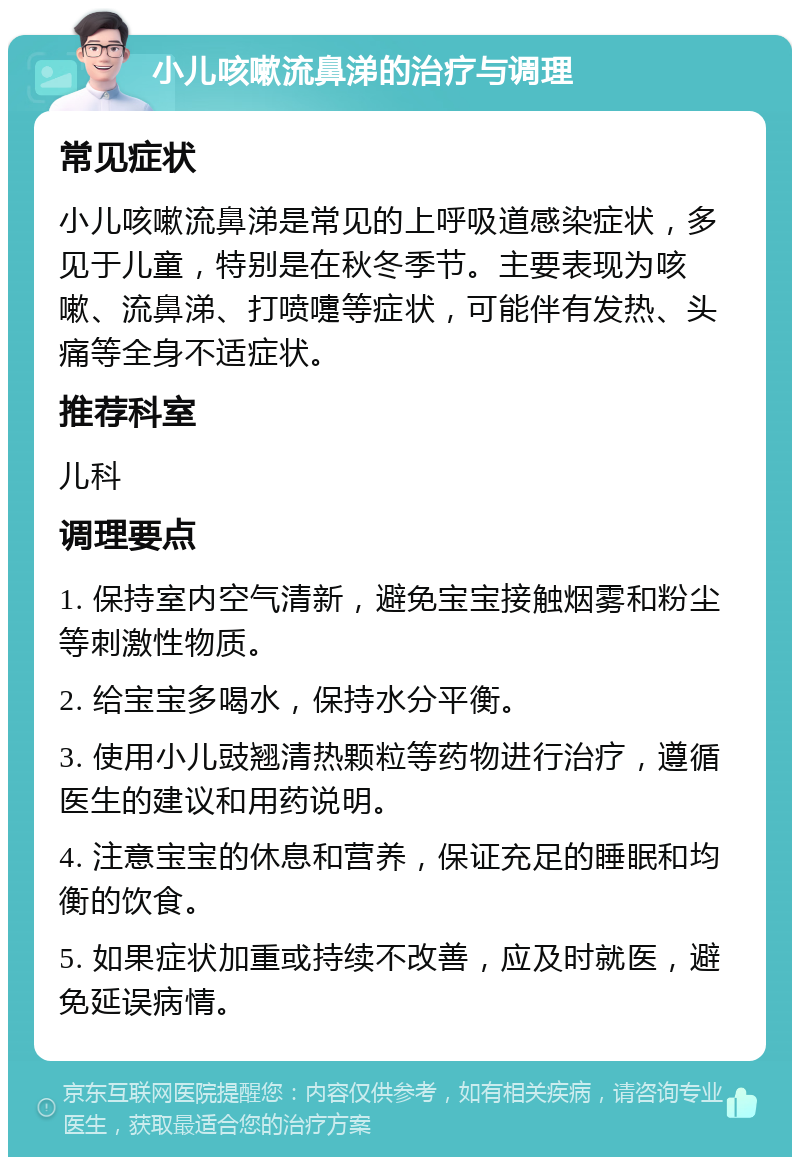 小儿咳嗽流鼻涕的治疗与调理 常见症状 小儿咳嗽流鼻涕是常见的上呼吸道感染症状，多见于儿童，特别是在秋冬季节。主要表现为咳嗽、流鼻涕、打喷嚏等症状，可能伴有发热、头痛等全身不适症状。 推荐科室 儿科 调理要点 1. 保持室内空气清新，避免宝宝接触烟雾和粉尘等刺激性物质。 2. 给宝宝多喝水，保持水分平衡。 3. 使用小儿豉翘清热颗粒等药物进行治疗，遵循医生的建议和用药说明。 4. 注意宝宝的休息和营养，保证充足的睡眠和均衡的饮食。 5. 如果症状加重或持续不改善，应及时就医，避免延误病情。