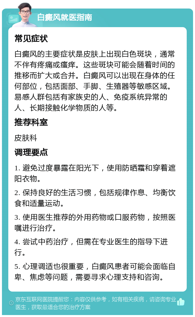 白癜风就医指南 常见症状 白癜风的主要症状是皮肤上出现白色斑块，通常不伴有疼痛或瘙痒。这些斑块可能会随着时间的推移而扩大或合并。白癜风可以出现在身体的任何部位，包括面部、手脚、生殖器等敏感区域。易感人群包括有家族史的人、免疫系统异常的人、长期接触化学物质的人等。 推荐科室 皮肤科 调理要点 1. 避免过度暴露在阳光下，使用防晒霜和穿着遮阳衣物。 2. 保持良好的生活习惯，包括规律作息、均衡饮食和适量运动。 3. 使用医生推荐的外用药物或口服药物，按照医嘱进行治疗。 4. 尝试中药治疗，但需在专业医生的指导下进行。 5. 心理调适也很重要，白癜风患者可能会面临自卑、焦虑等问题，需要寻求心理支持和咨询。