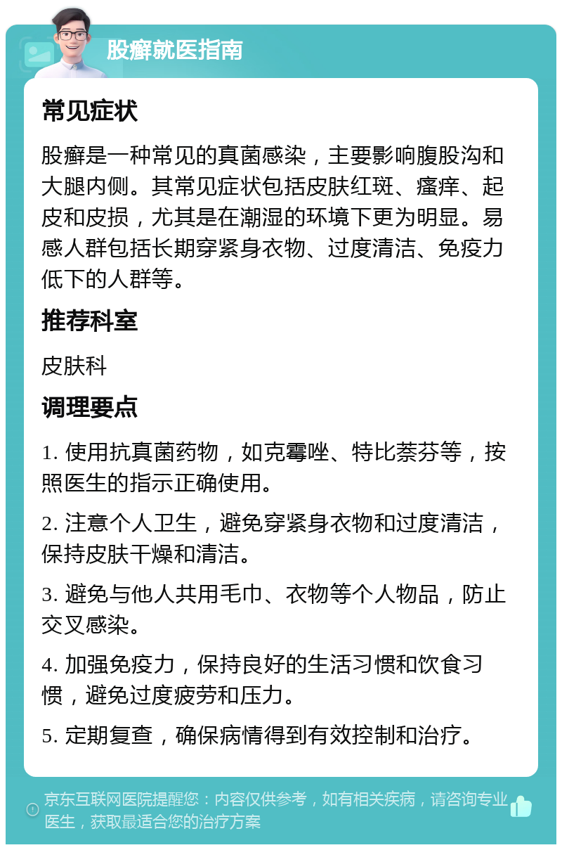 股癣就医指南 常见症状 股癣是一种常见的真菌感染，主要影响腹股沟和大腿内侧。其常见症状包括皮肤红斑、瘙痒、起皮和皮损，尤其是在潮湿的环境下更为明显。易感人群包括长期穿紧身衣物、过度清洁、免疫力低下的人群等。 推荐科室 皮肤科 调理要点 1. 使用抗真菌药物，如克霉唑、特比萘芬等，按照医生的指示正确使用。 2. 注意个人卫生，避免穿紧身衣物和过度清洁，保持皮肤干燥和清洁。 3. 避免与他人共用毛巾、衣物等个人物品，防止交叉感染。 4. 加强免疫力，保持良好的生活习惯和饮食习惯，避免过度疲劳和压力。 5. 定期复查，确保病情得到有效控制和治疗。