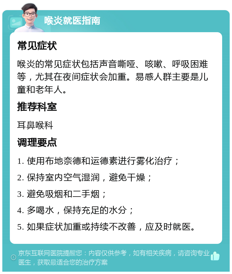 喉炎就医指南 常见症状 喉炎的常见症状包括声音嘶哑、咳嗽、呼吸困难等，尤其在夜间症状会加重。易感人群主要是儿童和老年人。 推荐科室 耳鼻喉科 调理要点 1. 使用布地奈德和运德素进行雾化治疗； 2. 保持室内空气湿润，避免干燥； 3. 避免吸烟和二手烟； 4. 多喝水，保持充足的水分； 5. 如果症状加重或持续不改善，应及时就医。