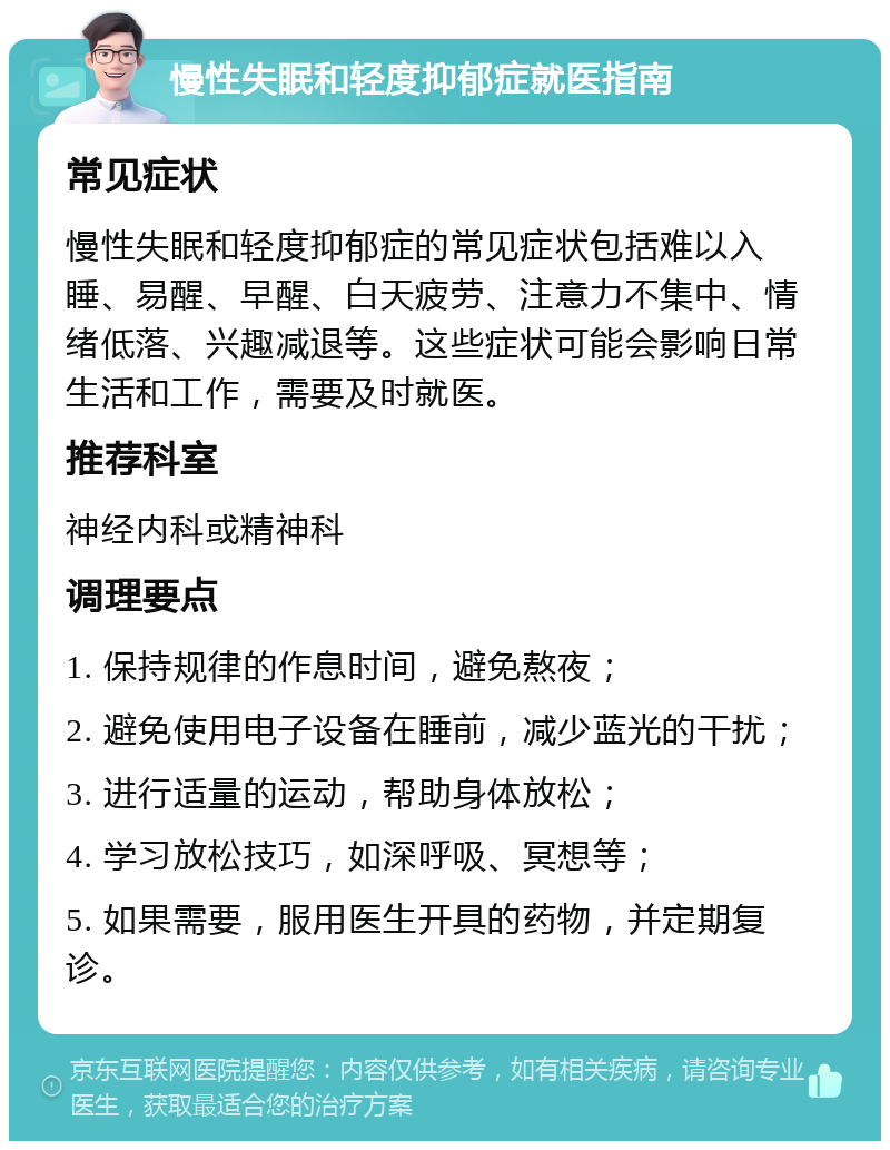 慢性失眠和轻度抑郁症就医指南 常见症状 慢性失眠和轻度抑郁症的常见症状包括难以入睡、易醒、早醒、白天疲劳、注意力不集中、情绪低落、兴趣减退等。这些症状可能会影响日常生活和工作，需要及时就医。 推荐科室 神经内科或精神科 调理要点 1. 保持规律的作息时间，避免熬夜； 2. 避免使用电子设备在睡前，减少蓝光的干扰； 3. 进行适量的运动，帮助身体放松； 4. 学习放松技巧，如深呼吸、冥想等； 5. 如果需要，服用医生开具的药物，并定期复诊。